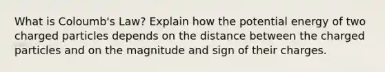 What is Coloumb's Law? Explain how the potential energy of two charged particles depends on the distance between the charged particles and on the magnitude and sign of their charges.