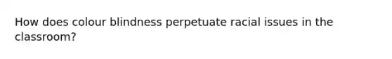 How does colour blindness perpetuate racial issues in the classroom?