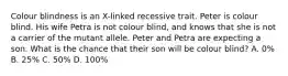 Colour blindness is an X-linked recessive trait. Peter is colour blind. His wife Petra is not colour blind, and knows that she is not a carrier of the mutant allele. Peter and Petra are expecting a son. What is the chance that their son will be colour blind? A. 0% B. 25% C. 50% D. 100%