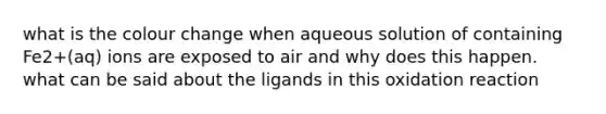 what is the colour change when aqueous solution of containing Fe2+(aq) ions are exposed to air and why does this happen. what can be said about the ligands in this oxidation reaction