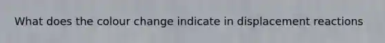 What does the colour change indicate in displacement reactions