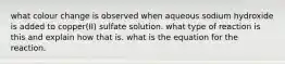what colour change is observed when aqueous sodium hydroxide is added to copper(II) sulfate solution. what type of reaction is this and explain how that is. what is the equation for the reaction.