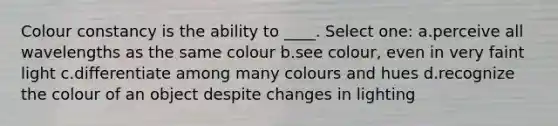 Colour constancy is the ability to ____. Select one: a.perceive all wavelengths as the same colour b.see colour, even in very faint light c.differentiate among many colours and hues d.recognize the colour of an object despite changes in lighting