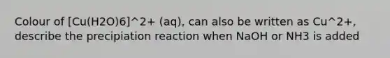 Colour of [Cu(H2O)6]^2+ (aq), can also be written as Cu^2+, describe the precipiation reaction when NaOH or NH3 is added