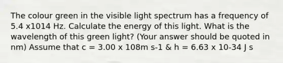 The colour green in the visible light spectrum has a frequency of 5.4 x1014 Hz. Calculate the energy of this light. What is the wavelength of this green light? (Your answer should be quoted in nm) Assume that c = 3.00 x 108m s-1 & h = 6.63 x 10-34 J s