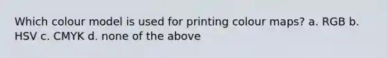 Which colour model is used for printing colour maps? a. RGB b. HSV c. CMYK d. none of the above