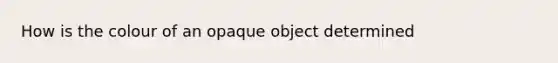 How is the colour of an opaque object determined