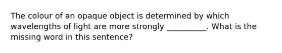 The colour of an opaque object is determined by which wavelengths of light are more strongly __________. What is the missing word in this sentence?