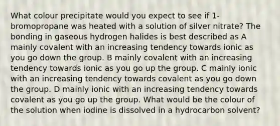 What colour precipitate would you expect to see if 1-bromopropane was heated with a solution of silver nitrate? The bonding in gaseous hydrogen halides is best described as A mainly covalent with an increasing tendency towards ionic as you go down the group. B mainly covalent with an increasing tendency towards ionic as you go up the group. C mainly ionic with an increasing tendency towards covalent as you go down the group. D mainly ionic with an increasing tendency towards covalent as you go up the group. What would be the colour of the solution when iodine is dissolved in a hydrocarbon solvent?