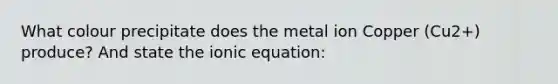 What colour precipitate does the metal ion Copper (Cu2+) produce? And state the ionic equation: