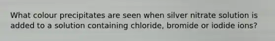 What colour precipitates are seen when silver nitrate solution is added to a solution containing chloride, bromide or iodide ions?
