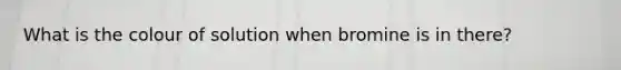 What is the colour of solution when bromine is in there?