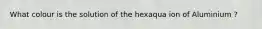 What colour is the solution of the hexaqua ion of Aluminium ?