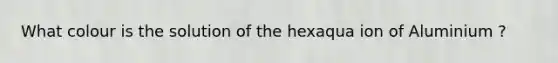 What colour is the solution of the hexaqua ion of Aluminium ?