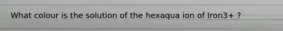 What colour is the solution of the hexaqua ion of Iron3+ ?