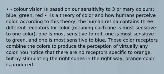 • - colour vision is based on our sensitivity to 3 primary colours: blue, green, red • -is a theory of color and how humans perceive color. According to this theory, the human retina contains three different receptors for color (meaning each one is most sensitive to one color): one is most sensitive to red, one is most sensitive to green, and one is most sensitive to blue. These color receptors combine the colors to produce the perception of virtually any color. You notice that there are no receptors specific to orange, but by stimulating the right cones in the right way, orange color is produced.