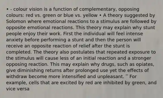 • - colour vision is a function of complementary, opposing colours: red vs. green or blue vs. yellow • A theory suggested by Solomon where emotional reactions to a stimulus are followed by opposite emotional reactions. This theory may explain why stunt people enjoy their work. First the individual will feel intense anxiety before performing a stunt and then the person will receive an opposite reaction of relief after the stunt is completed. The theory also postulates that repeated exposure to the stimulus will cause less of an initial reaction and a stronger opposing reaction. This may explain why drugs, such as opiates, give diminishing returns after prolonged use yet the effects of withdraw become more intensified and unpleasant. ‾ For example, cells that are excited by red are inhibited by green, and vice versa