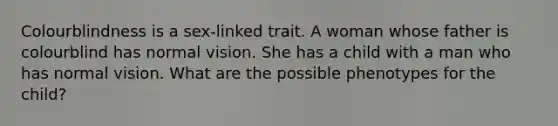 Colourblindness is a sex-linked trait. A woman whose father is colourblind has normal vision. She has a child with a man who has normal vision. What are the possible phenotypes for the child?