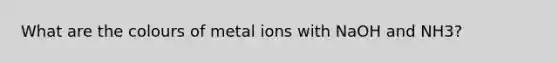 What are the colours of metal ions with NaOH and NH3?