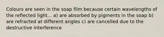 Colours are seen in the soap film because certain wavelengths of the reflected light... a) are absorbed by pigments in the soap b) are refracted at different angles c) are cancelled due to the destructive interference