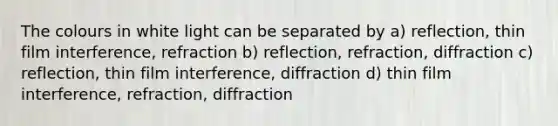 The colours in white light can be separated by a) reflection, thin film interference, refraction b) reflection, refraction, diffraction c) reflection, thin film interference, diffraction d) thin film interference, refraction, diffraction