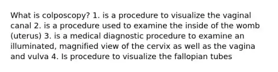 What is colposcopy? 1. is a procedure to visualize the vaginal canal 2. is a procedure used to examine the inside of the womb (uterus) 3. is a medical diagnostic procedure to examine an illuminated, magnified view of the cervix as well as the vagina and vulva 4. Is procedure to visualize the fallopian tubes