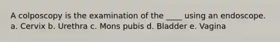 A colposcopy is the examination of the ____ using an endoscope. a. Cervix b. Urethra c. Mons pubis d. Bladder e. Vagina