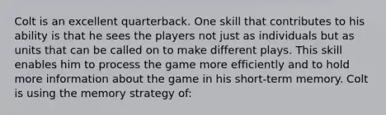 Colt is an excellent quarterback. One skill that contributes to his ability is that he sees the players not just as individuals but as units that can be called on to make different plays. This skill enables him to process the game more efficiently and to hold more information about the game in his short-term memory. Colt is using the memory strategy of: