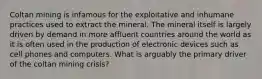 Coltan mining is infamous for the exploitative and inhumane practices used to extract the mineral. The mineral itself is largely driven by demand in more affluent countries around the world as it is often used in the production of electronic devices such as cell phones and computers. What is arguably the primary driver of the coltan mining crisis?