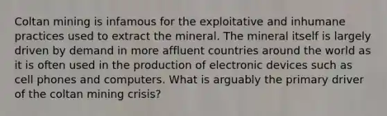 Coltan mining is infamous for the exploitative and inhumane practices used to extract the mineral. The mineral itself is largely driven by demand in more affluent countries around the world as it is often used in the production of electronic devices such as cell phones and computers. What is arguably the primary driver of the coltan mining crisis?