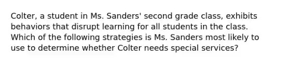 Colter, a student in Ms. Sanders' second grade class, exhibits behaviors that disrupt learning for all students in the class. Which of the following strategies is Ms. Sanders most likely to use to determine whether Colter needs special services?