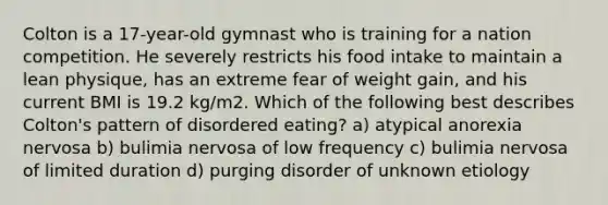 Colton is a 17-year-old gymnast who is training for a nation competition. He severely restricts his food intake to maintain a lean physique, has an extreme fear of weight gain, and his current BMI is 19.2 kg/m2. Which of the following best describes Colton's pattern of disordered eating? a) atypical anorexia nervosa b) bulimia nervosa of low frequency c) bulimia nervosa of limited duration d) purging disorder of unknown etiology