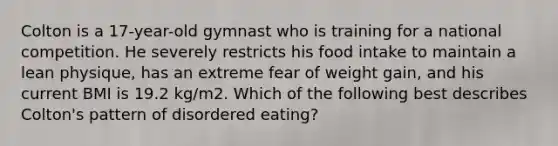 Colton is a 17-year-old gymnast who is training for a national competition. He severely restricts his food intake to maintain a lean physique, has an extreme fear of weight gain, and his current BMI is 19.2 kg/m2. Which of the following best describes Colton's pattern of disordered eating?