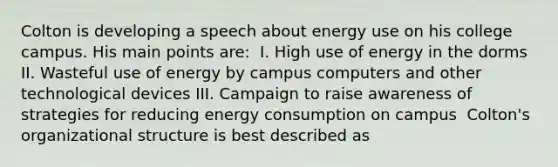 Colton is developing a speech about energy use on his college campus. His main points are: ​ I. High use of energy in the dorms II. Wasteful use of energy by campus computers and other technological devices III. Campaign to raise awareness of strategies for reducing energy consumption on campus ​ Colton's organizational structure is best described as