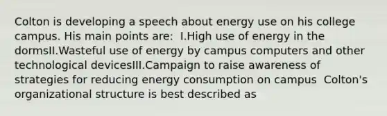 Colton is developing a speech about energy use on his college campus. His main points are: ​ I.High use of energy in the dormsII.Wasteful use of energy by campus computers and other technological devicesIII.Campaign to raise awareness of strategies for reducing energy consumption on campus ​ Colton's organizational structure is best described as