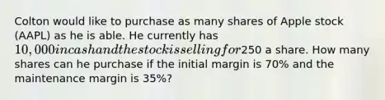 Colton would like to purchase as many shares of Apple stock (AAPL) as he is able. He currently has 10,000 in cash and the stock is selling for250 a share. How many shares can he purchase if the initial margin is 70% and the maintenance margin is 35%?