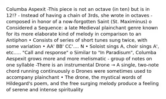 Columba Aspexit -This piece is not an octave (in ten) but is in 12!? - Instead of having a chain of 3rds, she wrote in octaves -composed in honor of a now-forgotten Saint (St. Maximinus) o Considered a Sequence: a late Medieval plainchant genre known for its more elaborate kind of melody in comparison to an Antiphon • Consists of series of short tunes sung twice, with some variation • AA' BB' CC'.... N • Soloist sings A, choir sings A', etc..... "Call and response" o Similar to "In Paradisum", Columba Aespexit grows more and more melismatic - group of notes on one syllable -There is an instrumental Drone → A single, two-note chord running continuously o Drones were sometimes used to accompany plainchant • The drone, the mystical words of Hildegard's poem, and the free surging melody produce a feeling of serene and intense spirituality