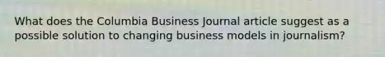 What does the Columbia Business Journal article suggest as a possible solution to changing business models in journalism?