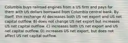 Columbia buys railroad engines from a US firm and pays for them with US dollars borrowed from Columbia central bank. By itself, this exchange A) decreases both US net export and US net capital outflow. B) does not change US net export but increases US net capital outflow. C) increases both US net export and US net capital outflow. D) increases US net export, but does not affect US net capital outflow.