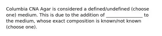 Columbia CNA Agar is considered a defined/undefined (choose one) medium. This is due to the addition of ________________ to the medium, whose exact composition is known/not known (choose one).