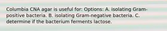 Columbia CNA agar is useful for: Options: A. isolating Gram-positive bacteria. B. isolating Gram-negative bacteria. C. determine if the bacterium ferments lactose.