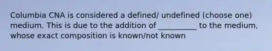 Columbia CNA is considered a defined/ undefined (choose one) medium. This is due to the addition of __________ to the medium, whose exact composition is known/not known