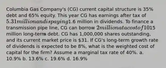 Columbia Gas Company's (CG) current capital structure is 35% debt and 65% equity. This year CG has earnings after tax of 5.31 million and is paying1.6 million in dividends. To finance a transmission pipe line, CG can borrow 2 million at a cost of 10%, the same rate that CG is currently paying on a total of15 million long-term debt. CG has 1,000,000 shares outstanding, and its current market price is 31. If CG's long-term growth rate of dividends is expected to be 8%, what is the weighted cost of capital for the firm? Assume a marginal tax rate of 40%. a. 10.9% b. 13.6% c. 19.6% d. 16.9%