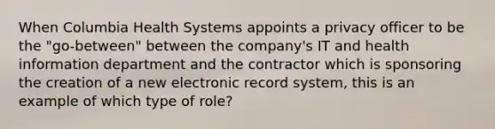 When Columbia Health Systems appoints a privacy officer to be the "go-between" between the company's IT and health information department and the contractor which is sponsoring the creation of a new electronic record system, this is an example of which type of role?