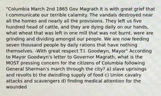 "Columbia March 2nd 1865 Gov Magrath It is with great grief that I communicate our terrible calamity. The vandals destroyed near all the homes and nearly all the provisions. They left us five hundred head of cattle, and they are dying daily on our hands, what wheat that was left in one mill that was not burnt, were are grinding and dividing amongst our people. We are now feeding seven thousand people by daily rations that have nothing themselves. -With great respect T.I. Goodwyn, Mayor" According to Mayor Goodwyn's letter to Governor Magrath, what is the MOST pressing concern for the citizens of Columbia following General Sherman's march through the city? a) slave uprisings and revolts b) the dwindling supply of food c) Union cavalry attacks and scavengers d) finding medical attention for the wounded