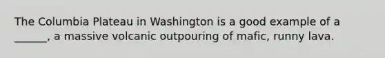 The Columbia Plateau in Washington is a good example of a ______, a massive volcanic outpouring of mafic, runny lava.