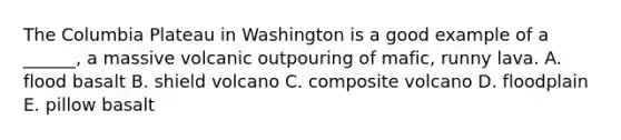 The Columbia Plateau in Washington is a good example of a ______, a massive volcanic outpouring of mafic, runny lava. A. flood basalt B. shield volcano C. composite volcano D. floodplain E. pillow basalt