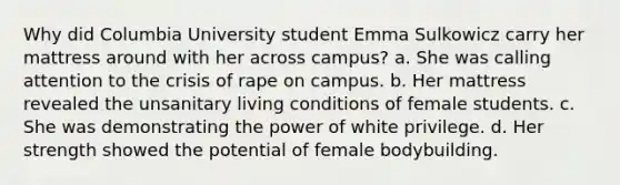 Why did Columbia University student Emma Sulkowicz carry her mattress around with her across campus? a. She was calling attention to the crisis of rape on campus. b. Her mattress revealed the unsanitary living conditions of female students. c. She was demonstrating the power of white privilege. d. Her strength showed the potential of female bodybuilding.