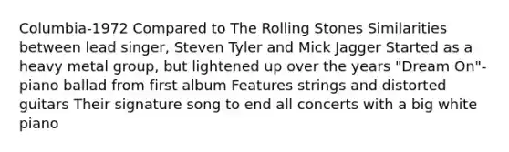 Columbia-1972 Compared to The Rolling Stones Similarities between lead singer, Steven Tyler and Mick Jagger Started as a heavy metal group, but lightened up over the years "Dream On"- piano ballad from first album Features strings and distorted guitars Their signature song to end all concerts with a big white piano