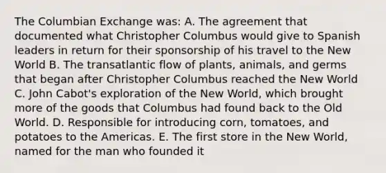 The Columbian Exchange was: A. The agreement that documented what Christopher Columbus would give to Spanish leaders in return for their sponsorship of his travel to the New World B. The transatlantic flow of plants, animals, and germs that began after Christopher Columbus reached the New World C. John Cabot's exploration of the New World, which brought more of the goods that Columbus had found back to the Old World. D. Responsible for introducing corn, tomatoes, and potatoes to the Americas. E. The first store in the New World, named for the man who founded it